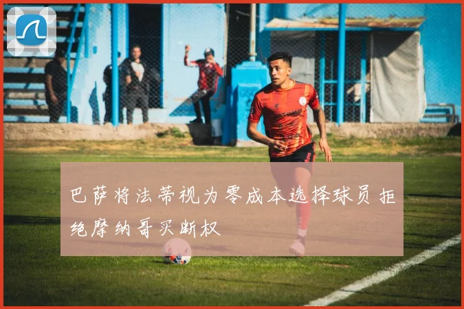 巴萨将法蒂视为零成本选择球员拒绝摩纳哥买断权