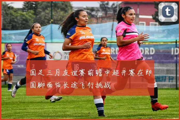 国足三月友谊赛前瞻中超开赛在即国脚面临长途飞行挑战