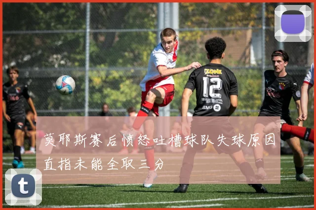 莫耶斯赛后愤怒吐槽球队失球原因直指未能全取三分