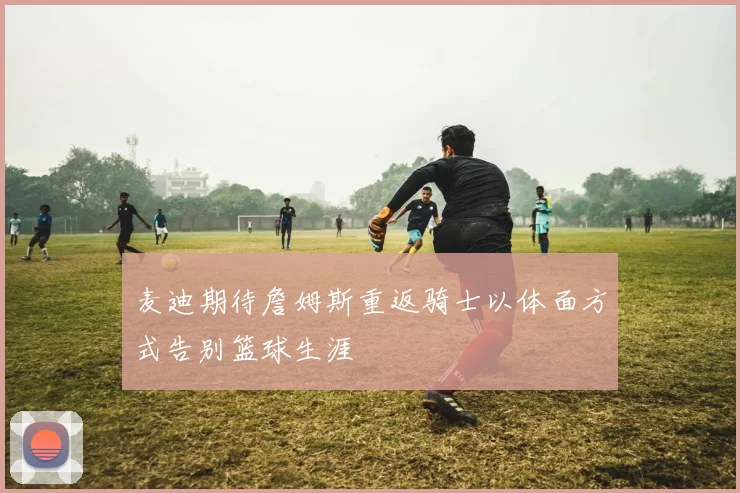 麦迪期待詹姆斯重返骑士以体面方式告别篮球生涯