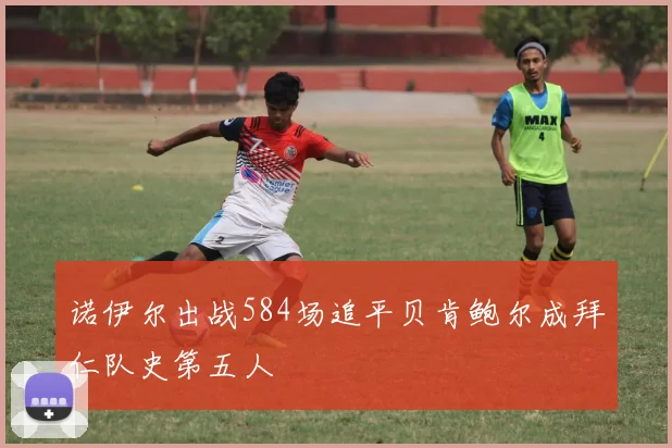 诺伊尔出战584场追平贝肯鲍尔成拜仁队史第五人