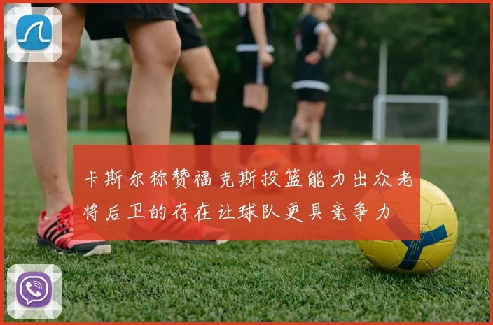 卡斯尔称赞福克斯投篮能力出众老将后卫的存在让球队更具竞争力